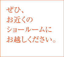 ぜひ、お近くのショールームにお越しください。