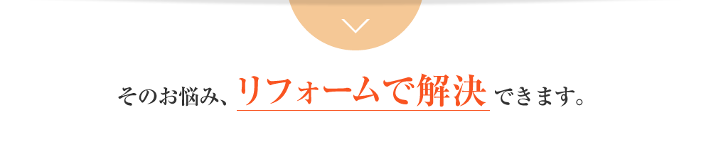 そのお悩み、リフォームで解決できます。