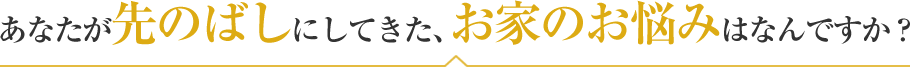 あなたが先のばしにしてきた、お家のお悩みはなんですか？