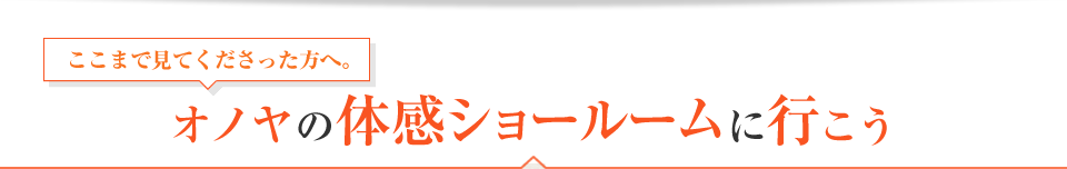 ここまで見てくださった方へ。オノヤの体感ショールームに行こう