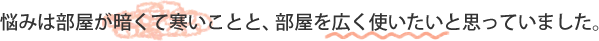 悩みは部屋が暗くて寒いことと、部屋を広く使いたいと思っていました。