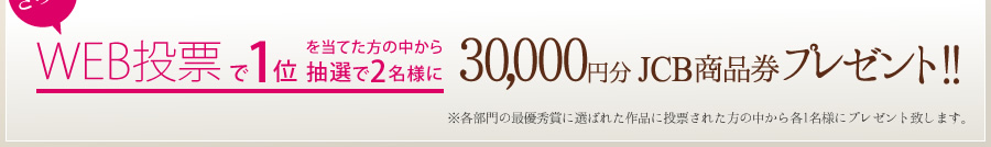 さらに、WEB投票で1位を当てた方の中から抽選で2名様に30,000円分JCB商品券プレゼント!!（※各部門の最優秀賞に選ばれた作品に投票された方の中から各1名様にプレゼント致します。）