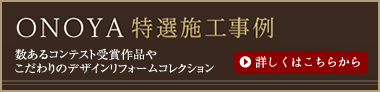 ONOYA特選施工事例：数あるコンテスト受賞作品やこだわりのデザインリフォームコレクション。詳しくはこちらから