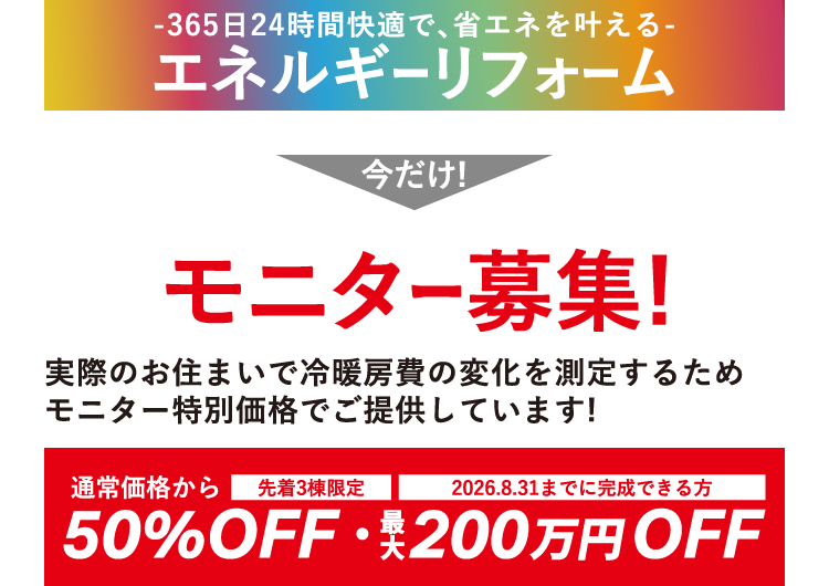 365日24時間快適で、省エネを叶えるエネルギーリフォーム - 今だけ！モニター募集！ 実際のお住まいで冷暖房費の変化を測定するためモニター特別価格でご提供しています! [先着3棟限定][2026.8.31までに完成できる方] 通常価格から50%OFF・最大200万円OFF