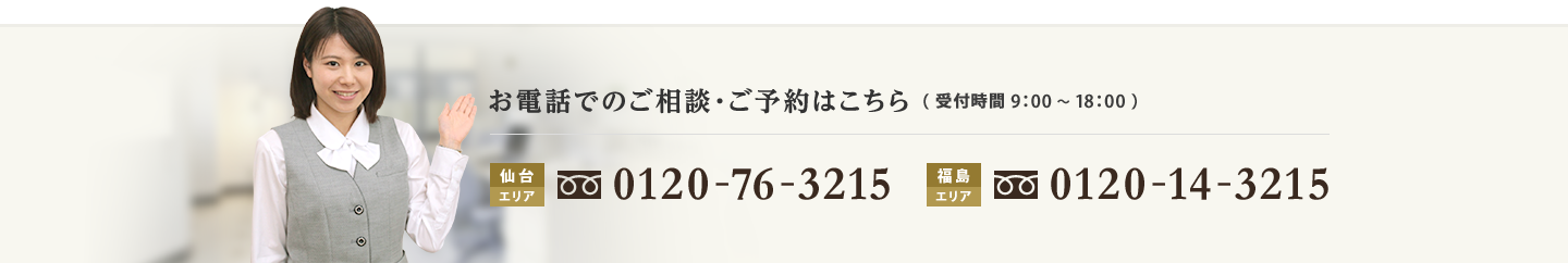 お電話でのご相談・ご予約はこちら（受付時間9：00～18：00）仙台エリア：0120-76-3215、福島エリア：0120-14-3215